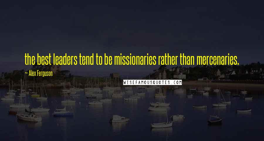 Alex Ferguson Quotes: the best leaders tend to be missionaries rather than mercenaries.