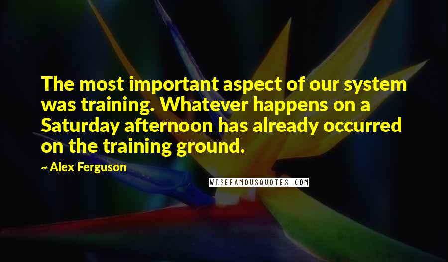 Alex Ferguson Quotes: The most important aspect of our system was training. Whatever happens on a Saturday afternoon has already occurred on the training ground.