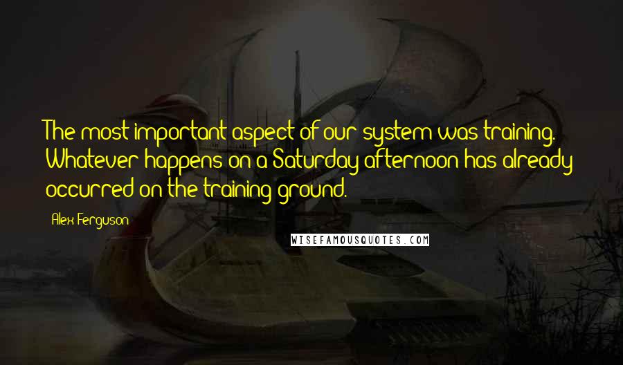 Alex Ferguson Quotes: The most important aspect of our system was training. Whatever happens on a Saturday afternoon has already occurred on the training ground.