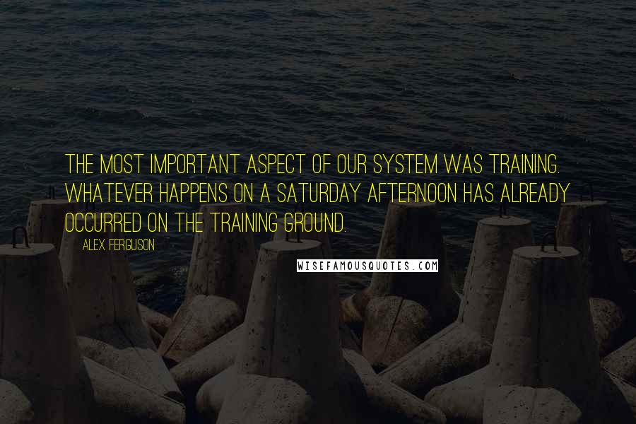 Alex Ferguson Quotes: The most important aspect of our system was training. Whatever happens on a Saturday afternoon has already occurred on the training ground.