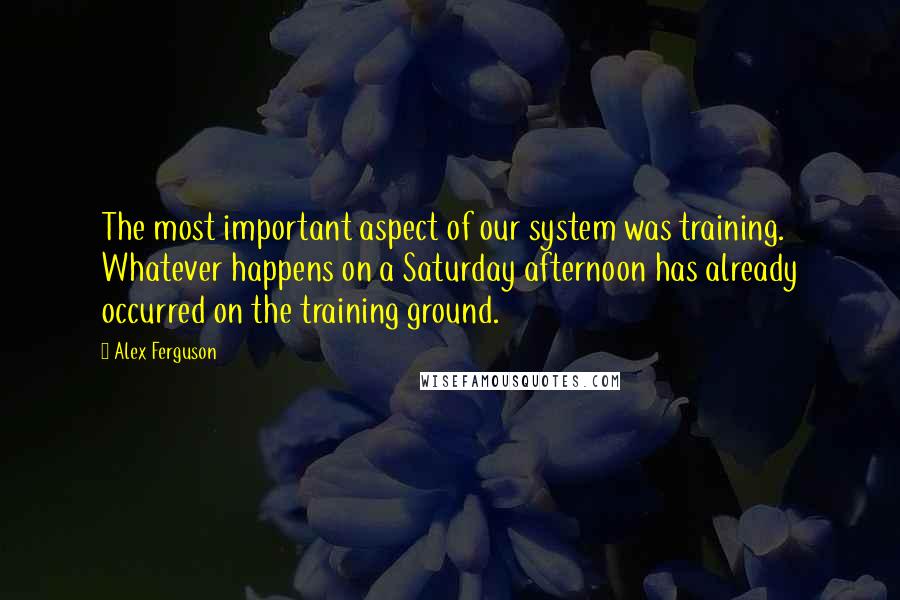 Alex Ferguson Quotes: The most important aspect of our system was training. Whatever happens on a Saturday afternoon has already occurred on the training ground.