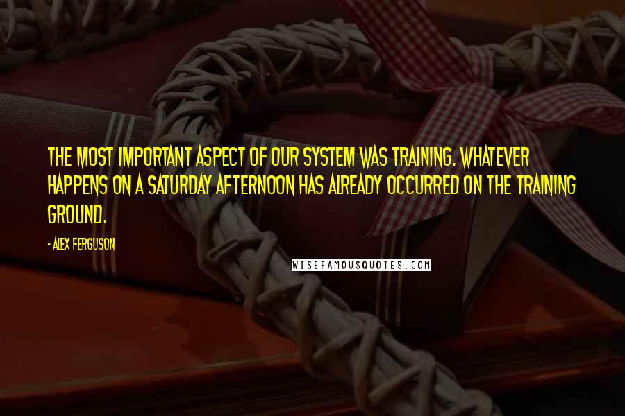 Alex Ferguson Quotes: The most important aspect of our system was training. Whatever happens on a Saturday afternoon has already occurred on the training ground.