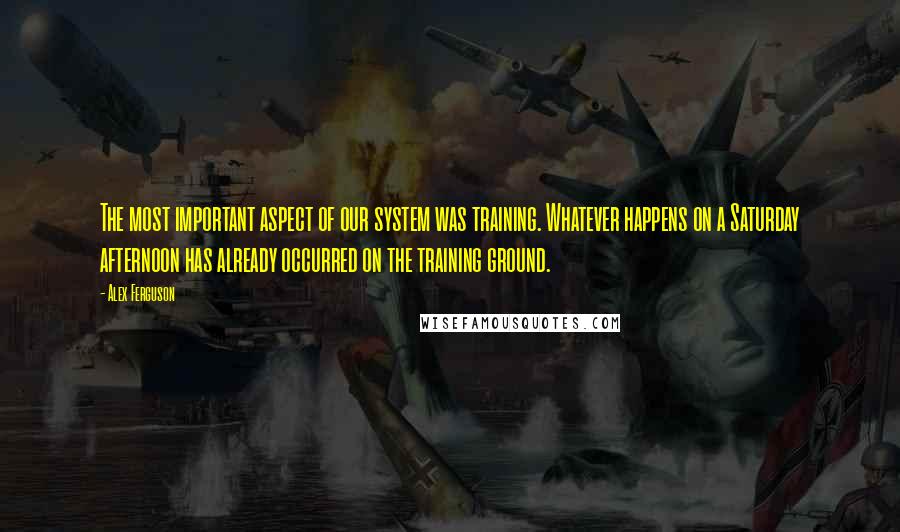 Alex Ferguson Quotes: The most important aspect of our system was training. Whatever happens on a Saturday afternoon has already occurred on the training ground.