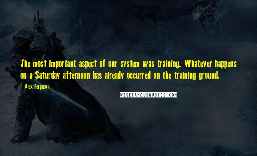 Alex Ferguson Quotes: The most important aspect of our system was training. Whatever happens on a Saturday afternoon has already occurred on the training ground.
