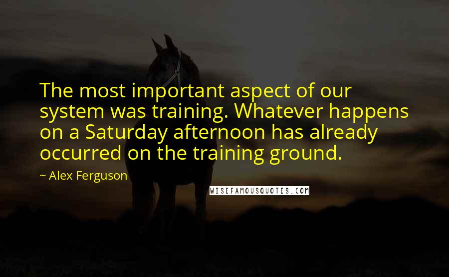 Alex Ferguson Quotes: The most important aspect of our system was training. Whatever happens on a Saturday afternoon has already occurred on the training ground.