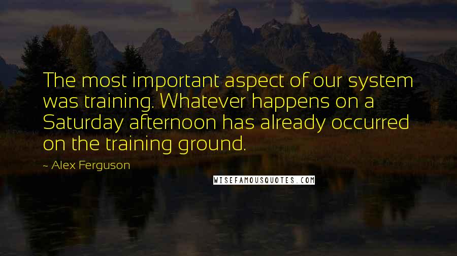 Alex Ferguson Quotes: The most important aspect of our system was training. Whatever happens on a Saturday afternoon has already occurred on the training ground.