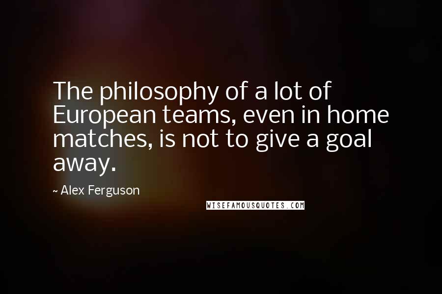 Alex Ferguson Quotes: The philosophy of a lot of European teams, even in home matches, is not to give a goal away.