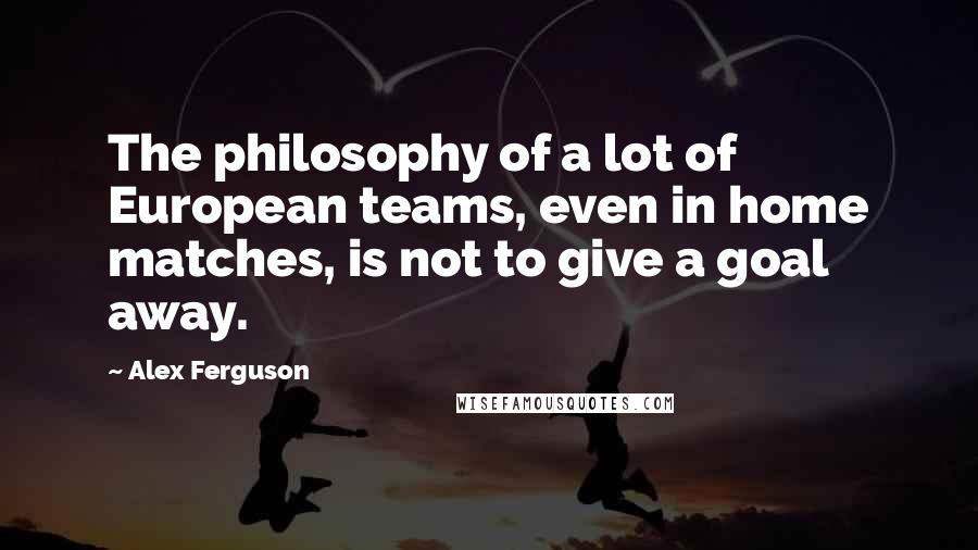 Alex Ferguson Quotes: The philosophy of a lot of European teams, even in home matches, is not to give a goal away.