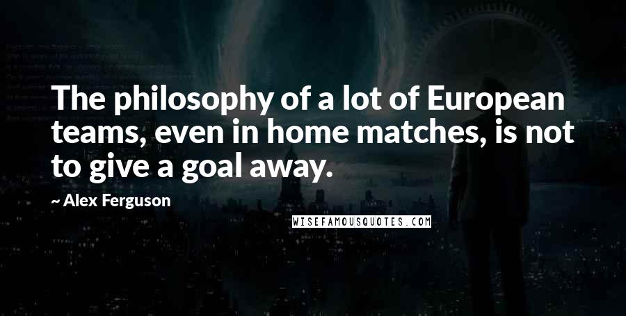 Alex Ferguson Quotes: The philosophy of a lot of European teams, even in home matches, is not to give a goal away.