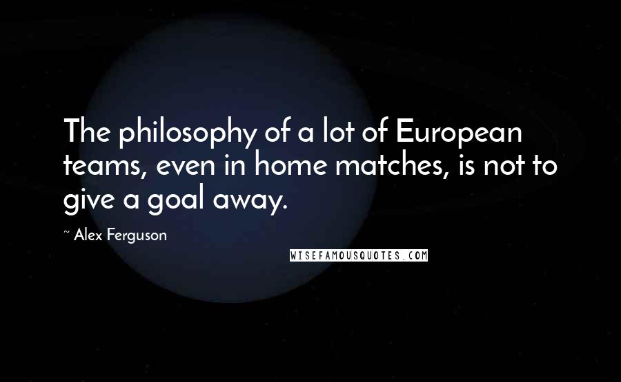 Alex Ferguson Quotes: The philosophy of a lot of European teams, even in home matches, is not to give a goal away.