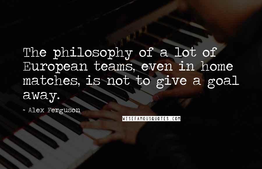 Alex Ferguson Quotes: The philosophy of a lot of European teams, even in home matches, is not to give a goal away.