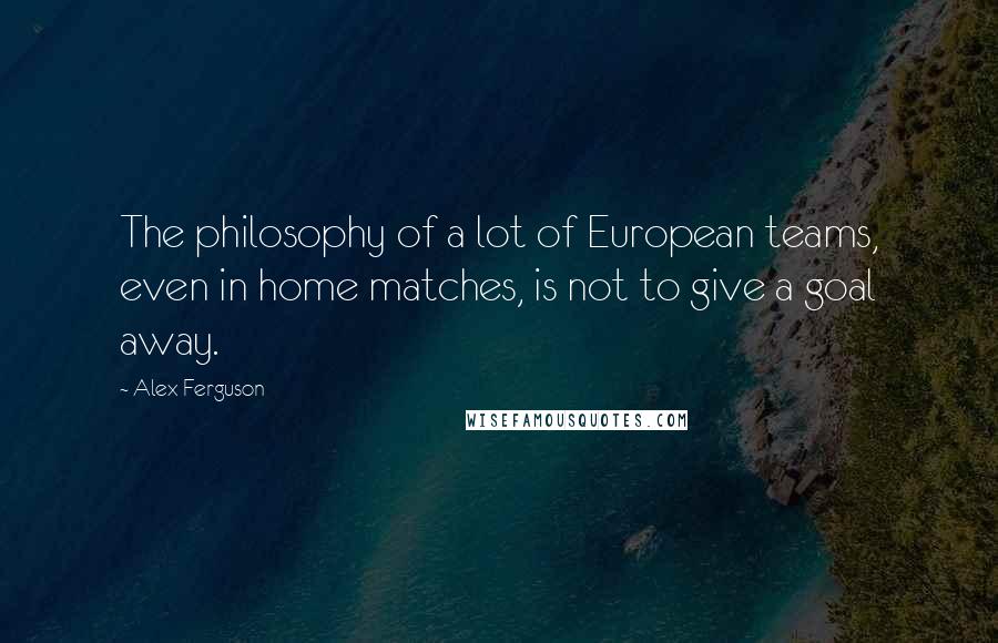 Alex Ferguson Quotes: The philosophy of a lot of European teams, even in home matches, is not to give a goal away.