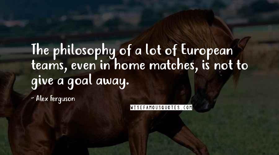 Alex Ferguson Quotes: The philosophy of a lot of European teams, even in home matches, is not to give a goal away.