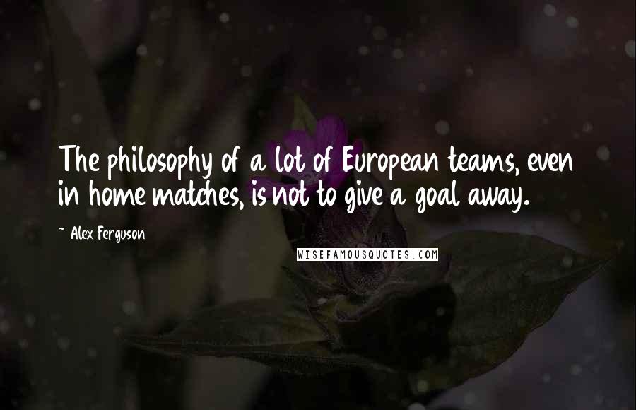 Alex Ferguson Quotes: The philosophy of a lot of European teams, even in home matches, is not to give a goal away.