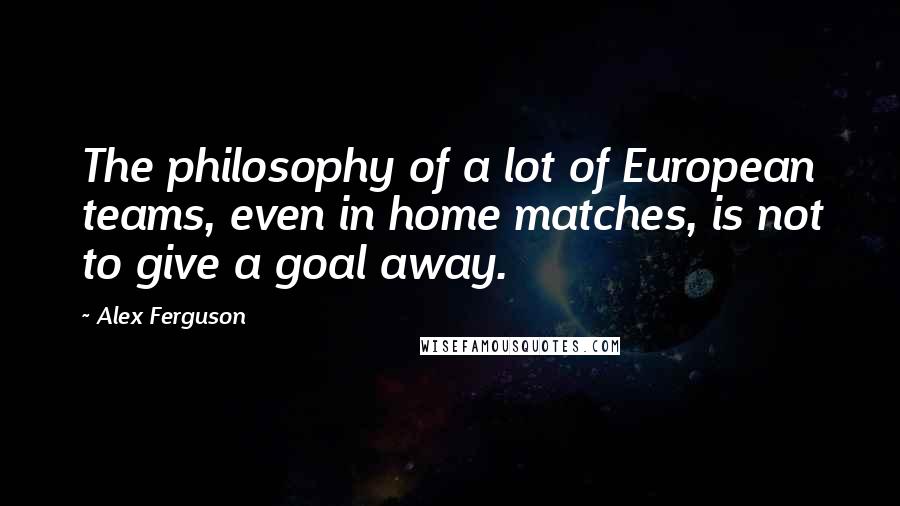 Alex Ferguson Quotes: The philosophy of a lot of European teams, even in home matches, is not to give a goal away.