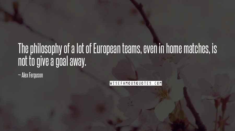 Alex Ferguson Quotes: The philosophy of a lot of European teams, even in home matches, is not to give a goal away.