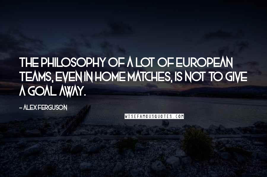 Alex Ferguson Quotes: The philosophy of a lot of European teams, even in home matches, is not to give a goal away.