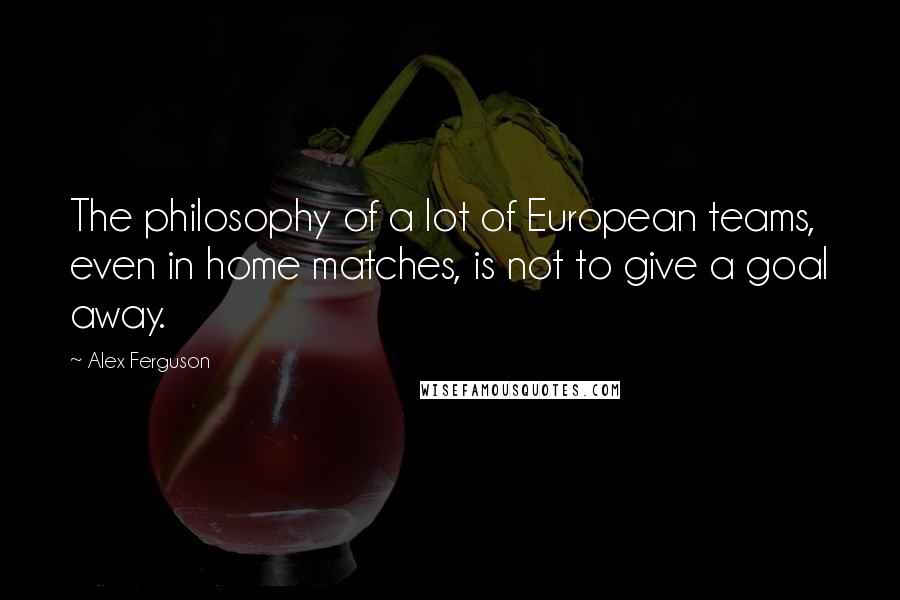 Alex Ferguson Quotes: The philosophy of a lot of European teams, even in home matches, is not to give a goal away.