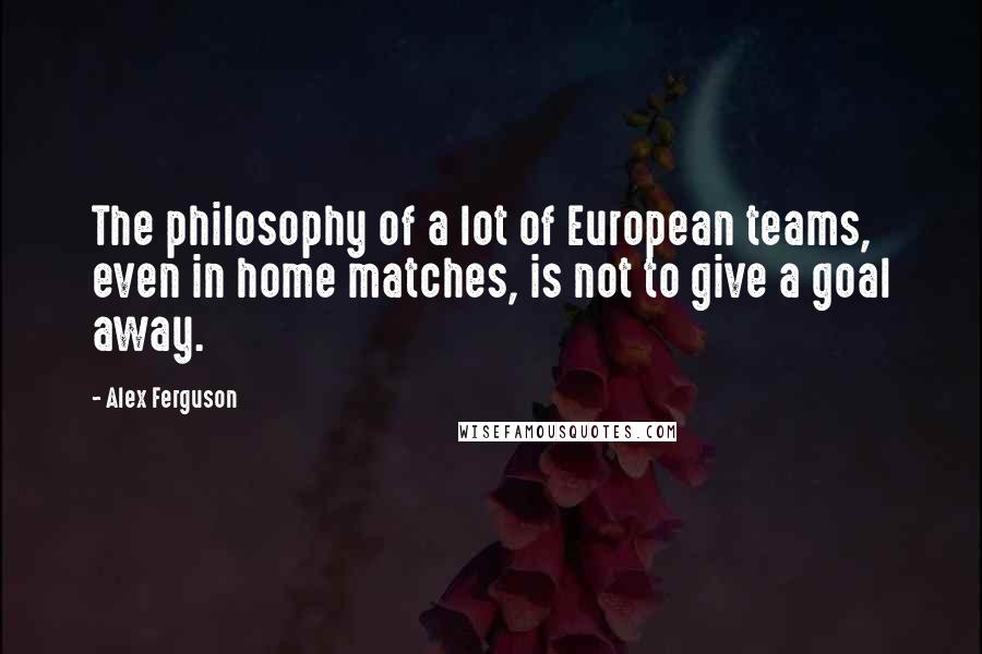 Alex Ferguson Quotes: The philosophy of a lot of European teams, even in home matches, is not to give a goal away.