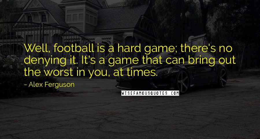 Alex Ferguson Quotes: Well, football is a hard game; there's no denying it. It's a game that can bring out the worst in you, at times.