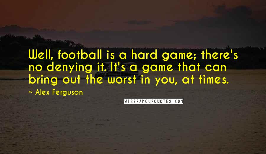 Alex Ferguson Quotes: Well, football is a hard game; there's no denying it. It's a game that can bring out the worst in you, at times.