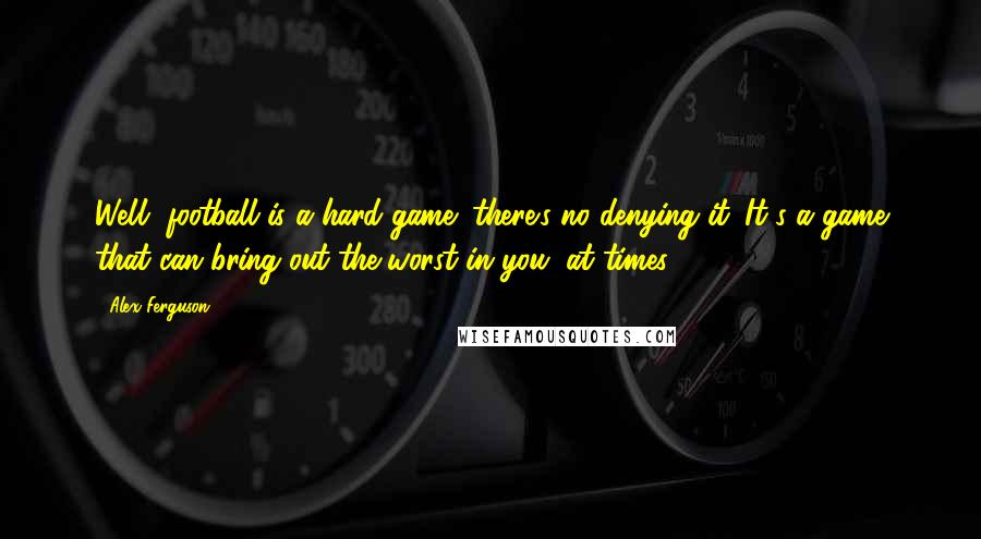 Alex Ferguson Quotes: Well, football is a hard game; there's no denying it. It's a game that can bring out the worst in you, at times.