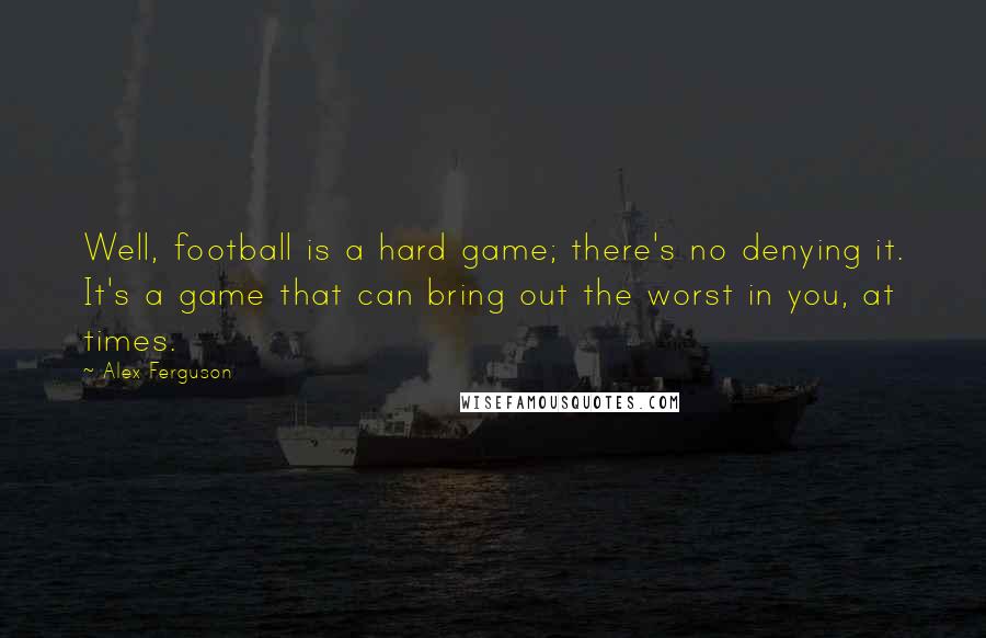 Alex Ferguson Quotes: Well, football is a hard game; there's no denying it. It's a game that can bring out the worst in you, at times.