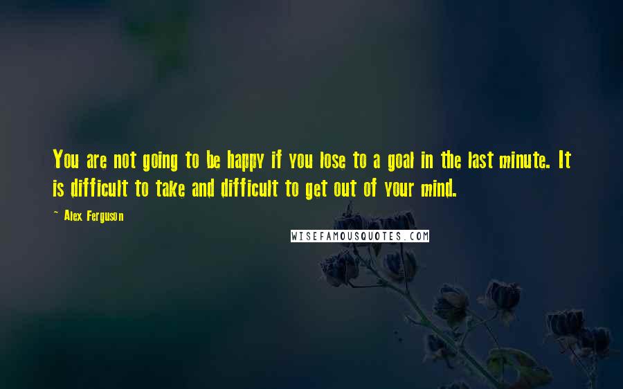 Alex Ferguson Quotes: You are not going to be happy if you lose to a goal in the last minute. It is difficult to take and difficult to get out of your mind.
