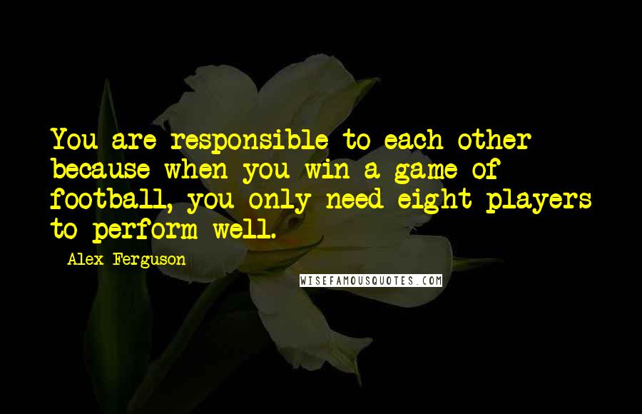 Alex Ferguson Quotes: You are responsible to each other because when you win a game of football, you only need eight players to perform well.