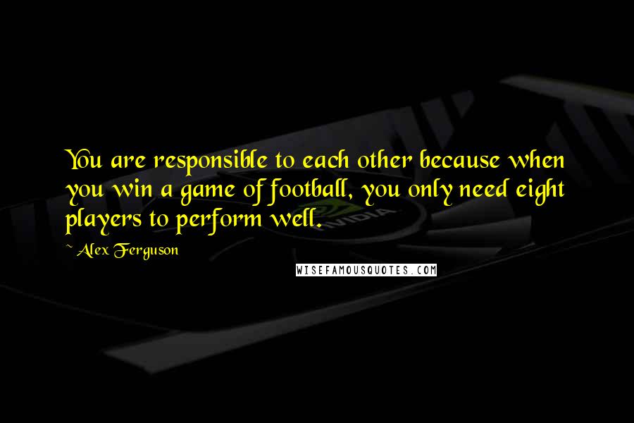 Alex Ferguson Quotes: You are responsible to each other because when you win a game of football, you only need eight players to perform well.