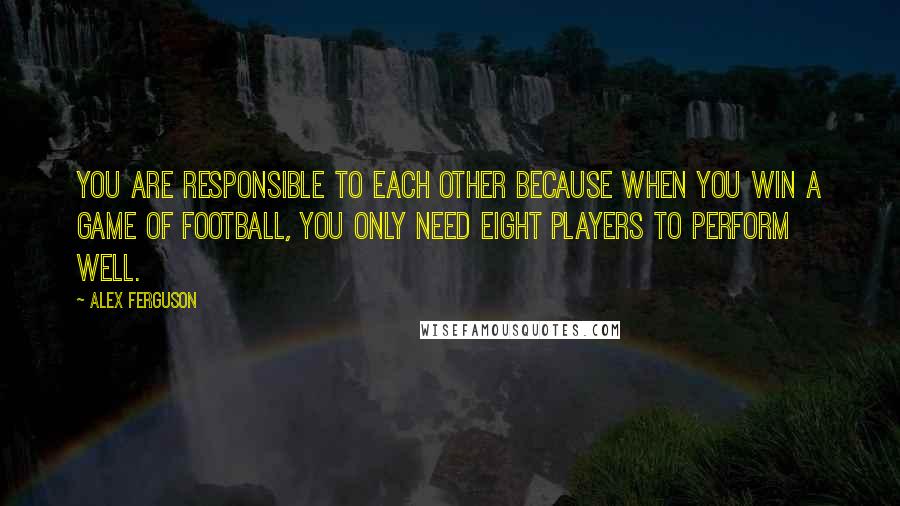 Alex Ferguson Quotes: You are responsible to each other because when you win a game of football, you only need eight players to perform well.