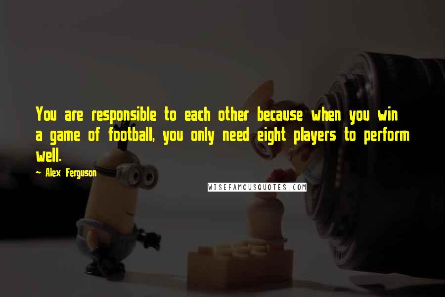 Alex Ferguson Quotes: You are responsible to each other because when you win a game of football, you only need eight players to perform well.