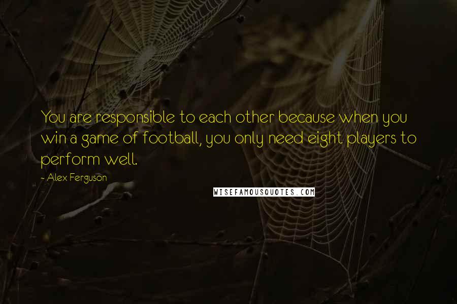 Alex Ferguson Quotes: You are responsible to each other because when you win a game of football, you only need eight players to perform well.