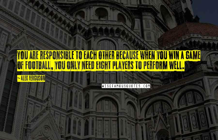 Alex Ferguson Quotes: You are responsible to each other because when you win a game of football, you only need eight players to perform well.