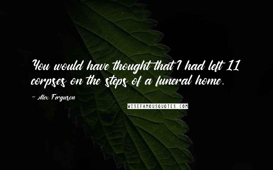 Alex Ferguson Quotes: You would have thought that I had left 11 corpses on the steps of a funeral home.