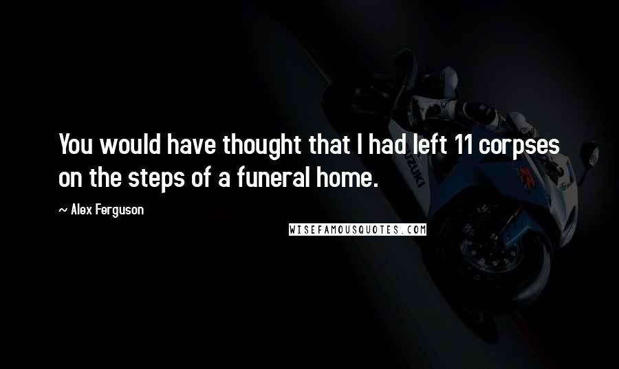 Alex Ferguson Quotes: You would have thought that I had left 11 corpses on the steps of a funeral home.