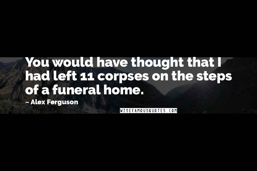 Alex Ferguson Quotes: You would have thought that I had left 11 corpses on the steps of a funeral home.