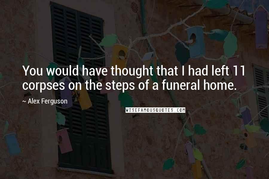 Alex Ferguson Quotes: You would have thought that I had left 11 corpses on the steps of a funeral home.