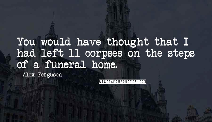 Alex Ferguson Quotes: You would have thought that I had left 11 corpses on the steps of a funeral home.