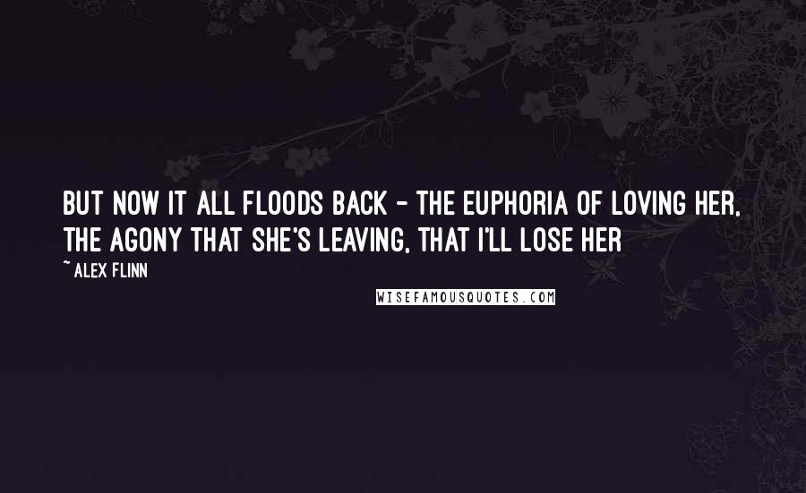 Alex Flinn Quotes: But now it all floods back - the euphoria of loving her, the agony that she's leaving, that i'll lose her