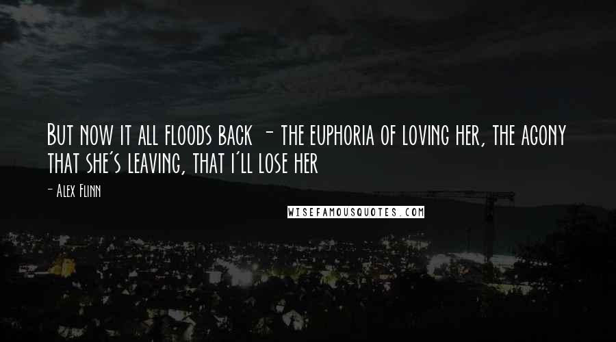 Alex Flinn Quotes: But now it all floods back - the euphoria of loving her, the agony that she's leaving, that i'll lose her