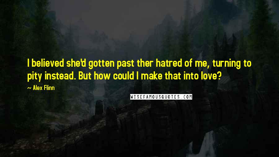 Alex Flinn Quotes: I believed she'd gotten past ther hatred of me, turning to pity instead. But how could I make that into love?