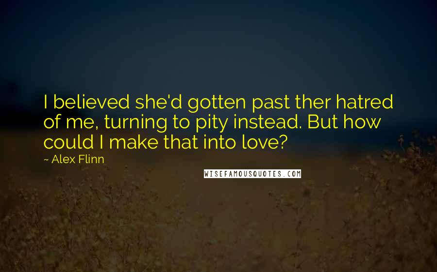 Alex Flinn Quotes: I believed she'd gotten past ther hatred of me, turning to pity instead. But how could I make that into love?