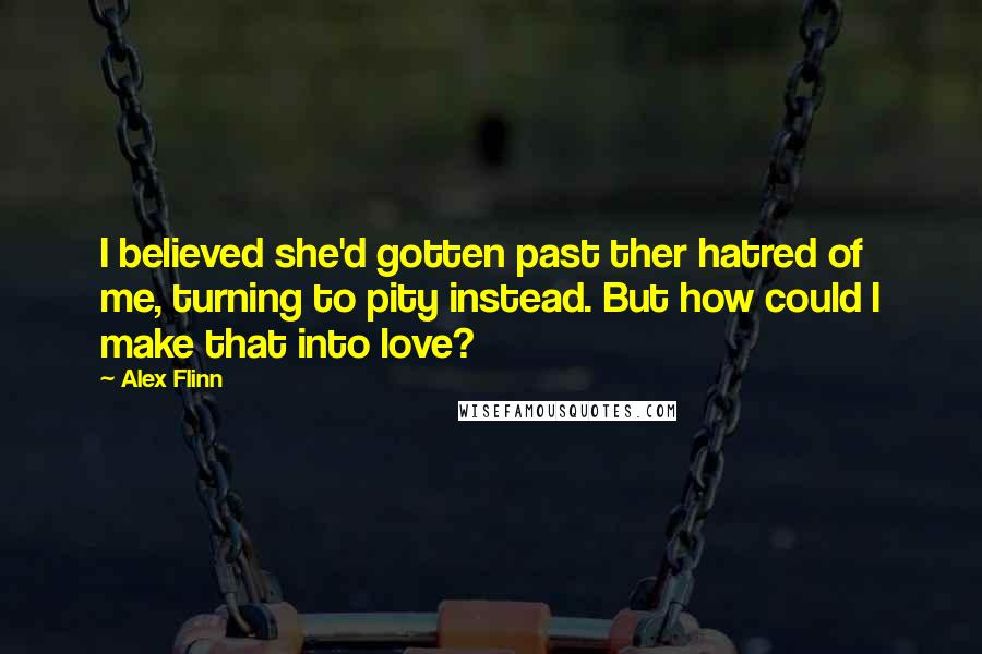 Alex Flinn Quotes: I believed she'd gotten past ther hatred of me, turning to pity instead. But how could I make that into love?