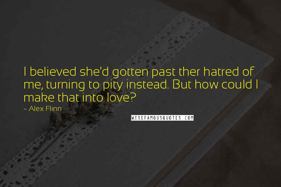 Alex Flinn Quotes: I believed she'd gotten past ther hatred of me, turning to pity instead. But how could I make that into love?