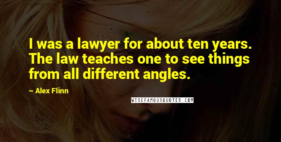 Alex Flinn Quotes: I was a lawyer for about ten years. The law teaches one to see things from all different angles.