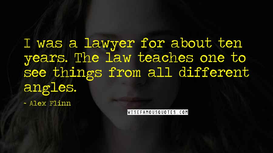 Alex Flinn Quotes: I was a lawyer for about ten years. The law teaches one to see things from all different angles.