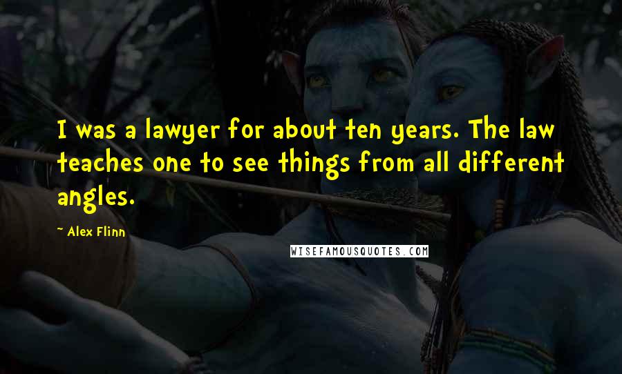 Alex Flinn Quotes: I was a lawyer for about ten years. The law teaches one to see things from all different angles.