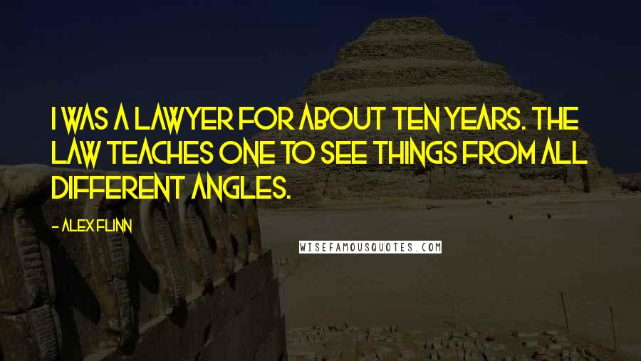 Alex Flinn Quotes: I was a lawyer for about ten years. The law teaches one to see things from all different angles.