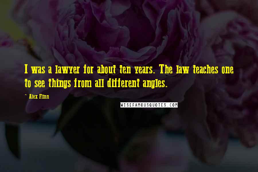 Alex Flinn Quotes: I was a lawyer for about ten years. The law teaches one to see things from all different angles.